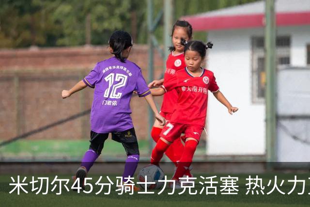 米切尔45分骑士力克活塞 热火力克国王止7连败
